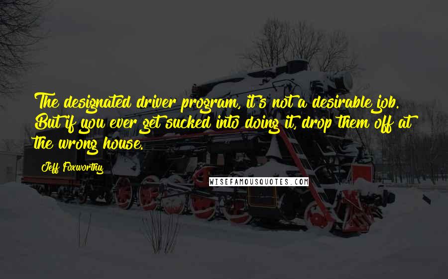 Jeff Foxworthy Quotes: The designated driver program, it's not a desirable job. But if you ever get sucked into doing it, drop them off at the wrong house.