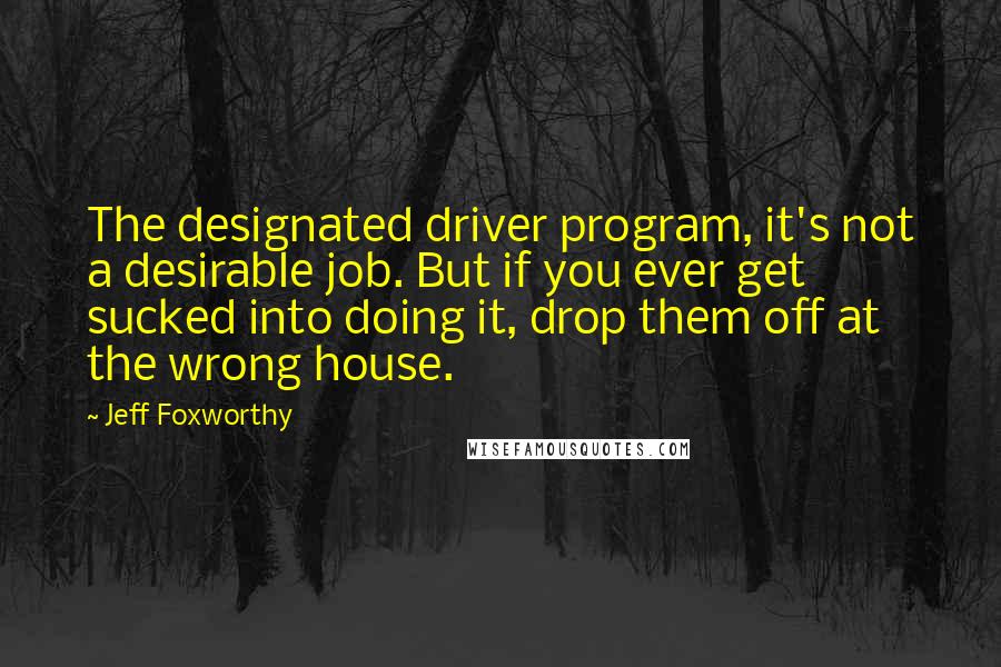 Jeff Foxworthy Quotes: The designated driver program, it's not a desirable job. But if you ever get sucked into doing it, drop them off at the wrong house.