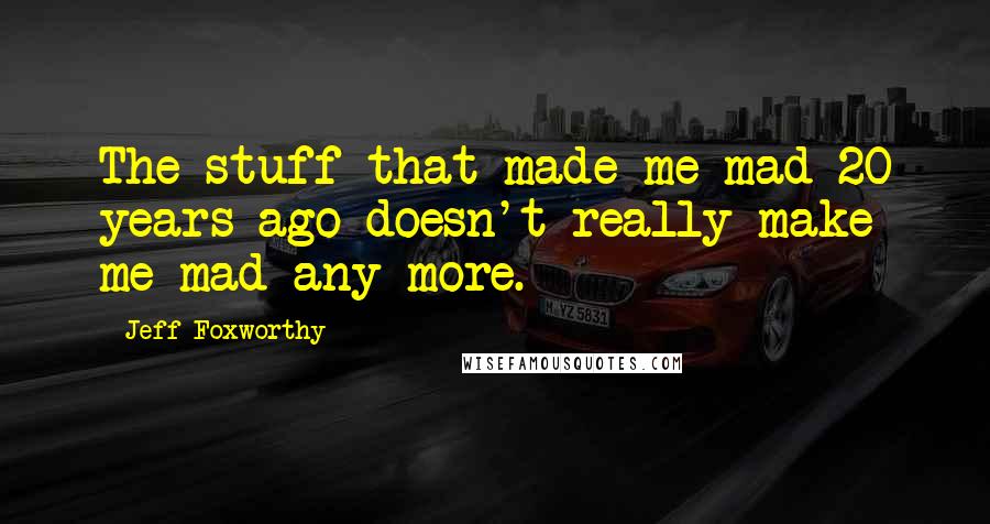 Jeff Foxworthy Quotes: The stuff that made me mad 20 years ago doesn't really make me mad any more.