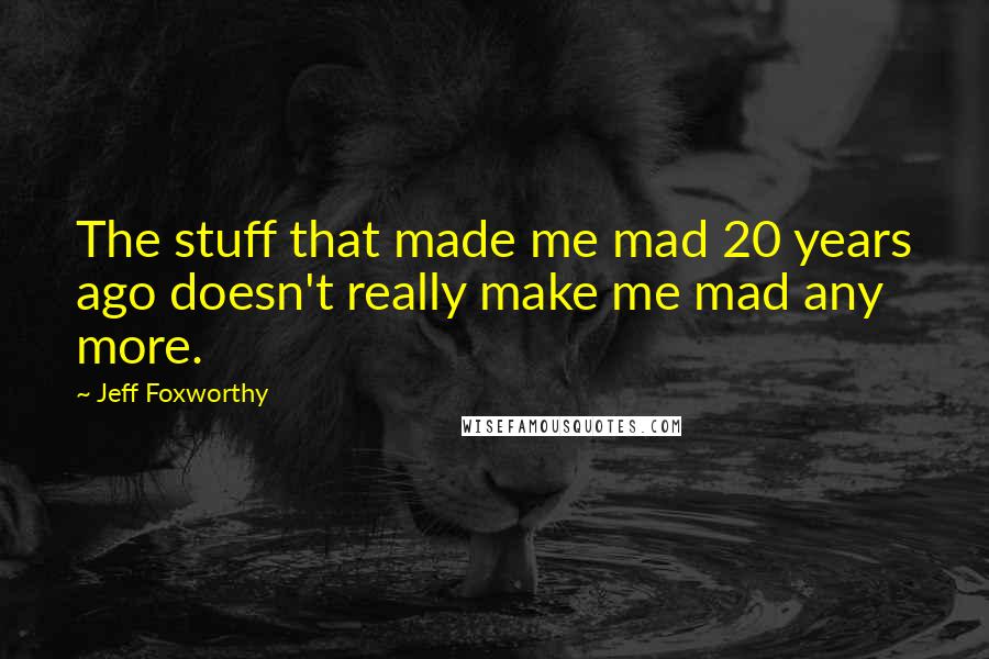 Jeff Foxworthy Quotes: The stuff that made me mad 20 years ago doesn't really make me mad any more.