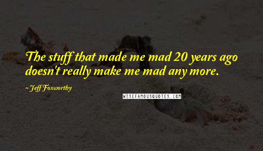 Jeff Foxworthy Quotes: The stuff that made me mad 20 years ago doesn't really make me mad any more.