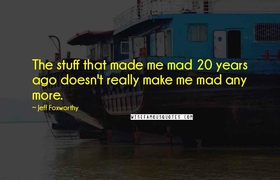 Jeff Foxworthy Quotes: The stuff that made me mad 20 years ago doesn't really make me mad any more.