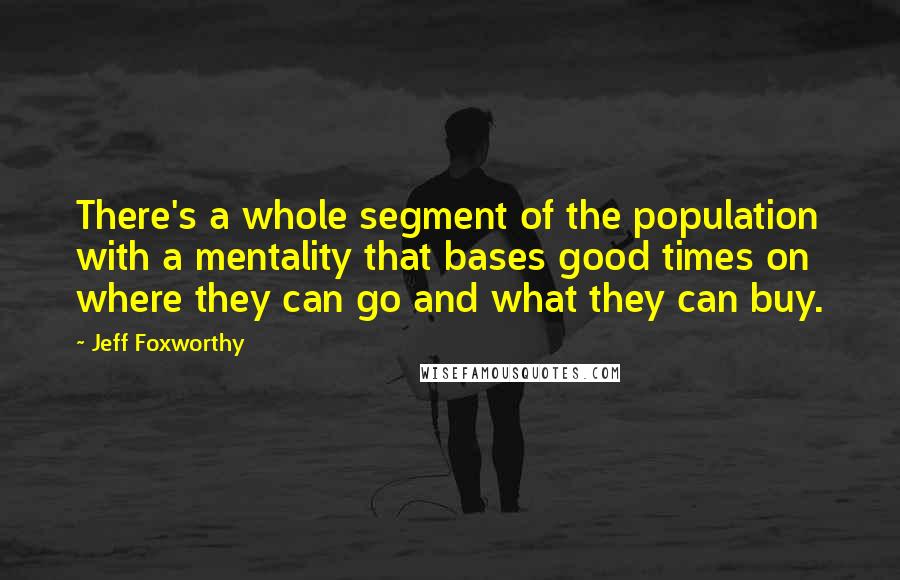 Jeff Foxworthy Quotes: There's a whole segment of the population with a mentality that bases good times on where they can go and what they can buy.