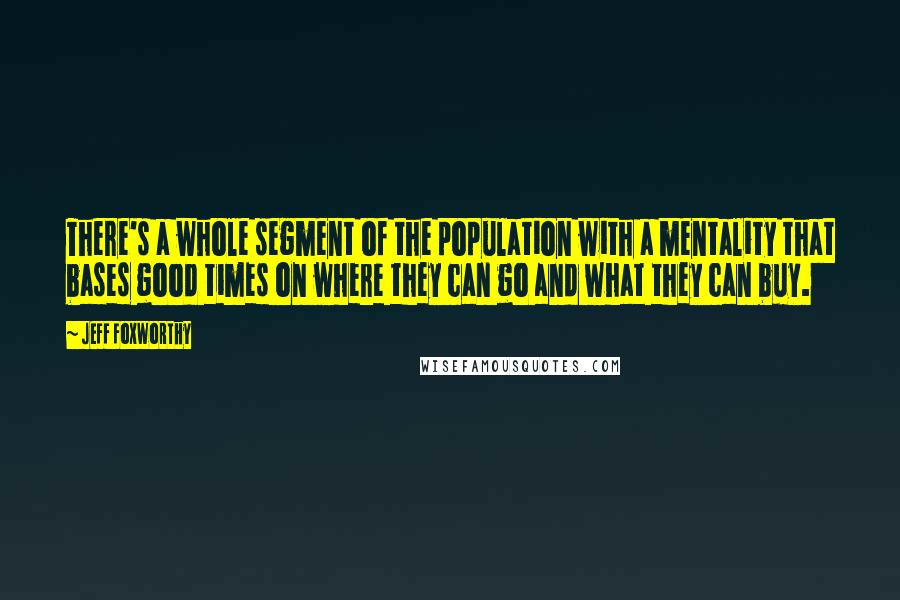 Jeff Foxworthy Quotes: There's a whole segment of the population with a mentality that bases good times on where they can go and what they can buy.