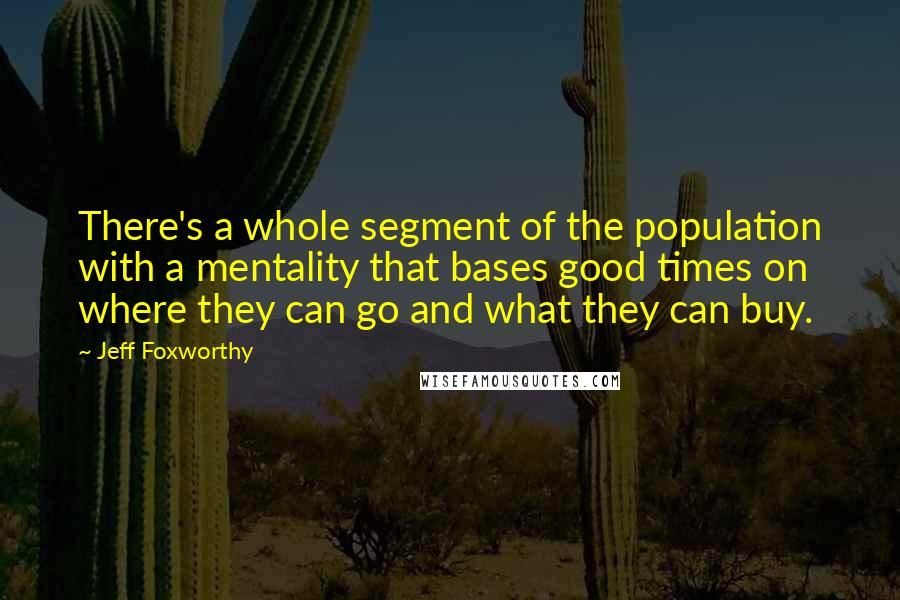 Jeff Foxworthy Quotes: There's a whole segment of the population with a mentality that bases good times on where they can go and what they can buy.