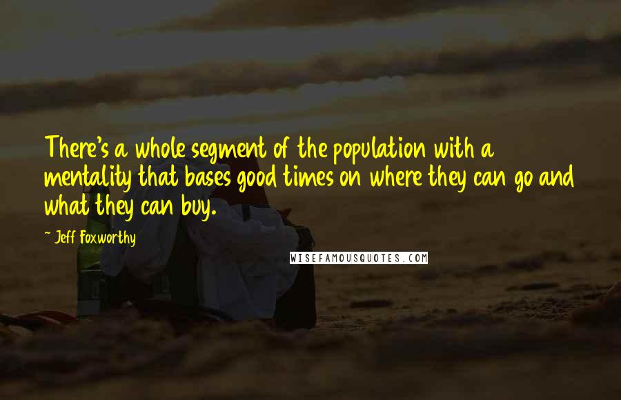 Jeff Foxworthy Quotes: There's a whole segment of the population with a mentality that bases good times on where they can go and what they can buy.