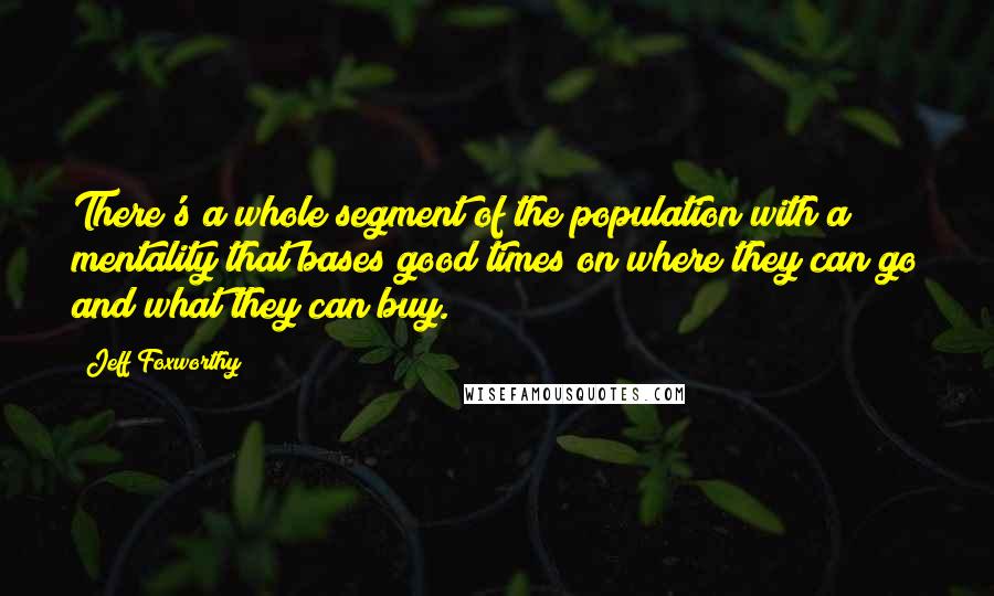 Jeff Foxworthy Quotes: There's a whole segment of the population with a mentality that bases good times on where they can go and what they can buy.