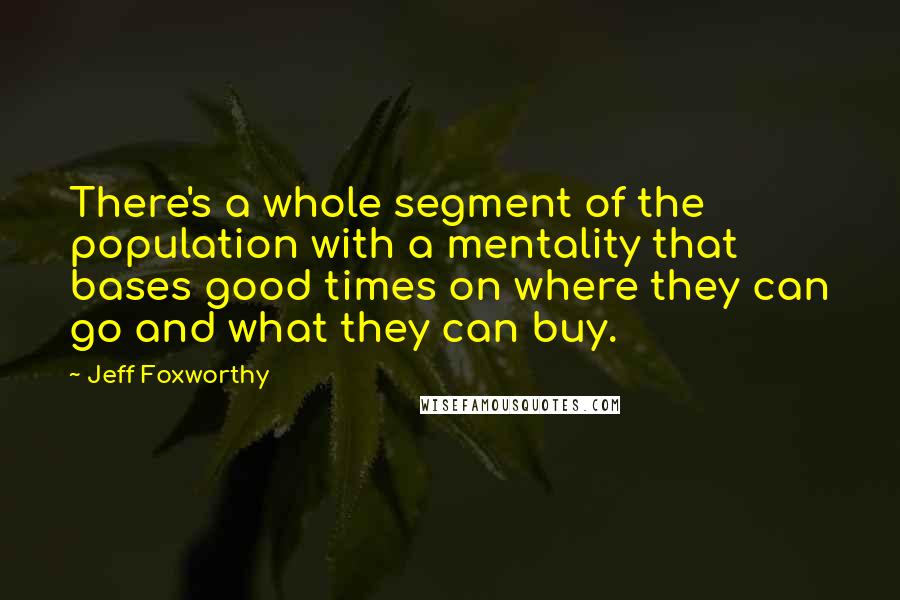 Jeff Foxworthy Quotes: There's a whole segment of the population with a mentality that bases good times on where they can go and what they can buy.