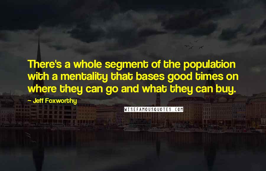 Jeff Foxworthy Quotes: There's a whole segment of the population with a mentality that bases good times on where they can go and what they can buy.