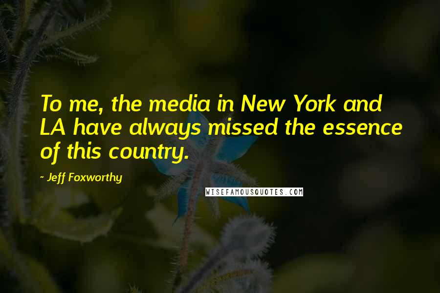 Jeff Foxworthy Quotes: To me, the media in New York and LA have always missed the essence of this country.