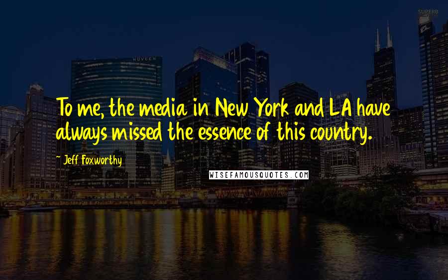 Jeff Foxworthy Quotes: To me, the media in New York and LA have always missed the essence of this country.