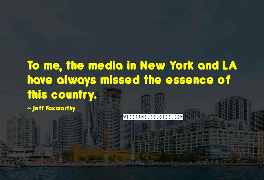 Jeff Foxworthy Quotes: To me, the media in New York and LA have always missed the essence of this country.