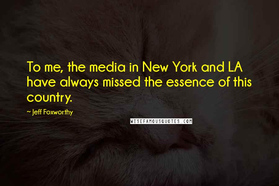 Jeff Foxworthy Quotes: To me, the media in New York and LA have always missed the essence of this country.