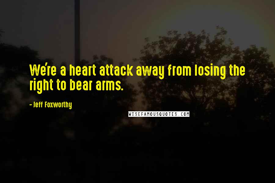 Jeff Foxworthy Quotes: We're a heart attack away from losing the right to bear arms.