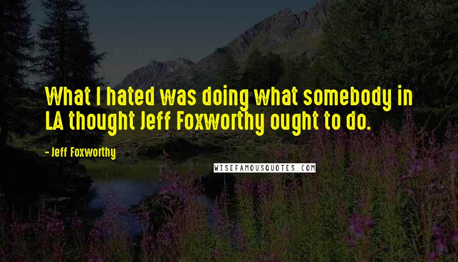 Jeff Foxworthy Quotes: What I hated was doing what somebody in LA thought Jeff Foxworthy ought to do.