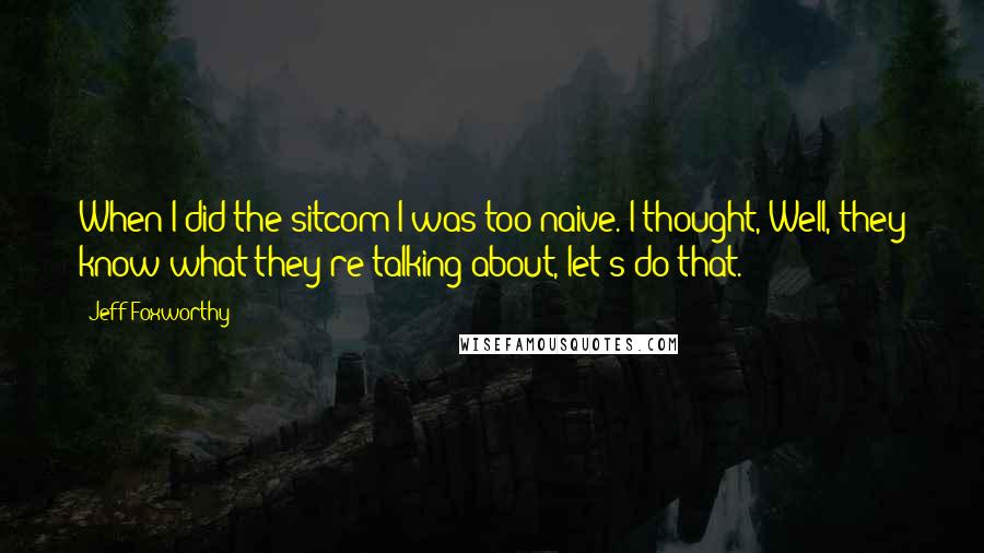 Jeff Foxworthy Quotes: When I did the sitcom I was too naive. I thought, Well, they know what they're talking about, let's do that.