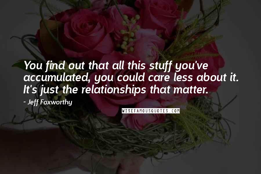 Jeff Foxworthy Quotes: You find out that all this stuff you've accumulated, you could care less about it. It's just the relationships that matter.