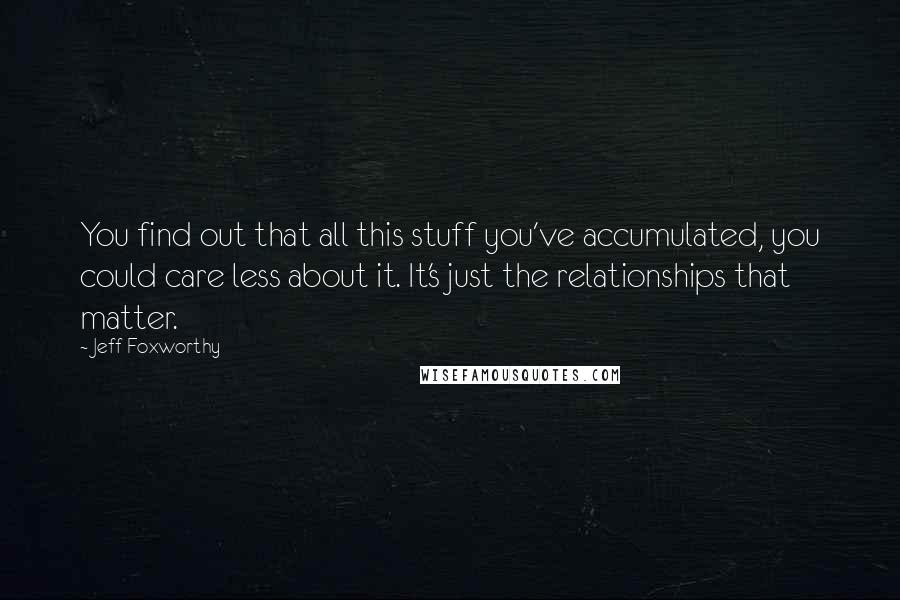 Jeff Foxworthy Quotes: You find out that all this stuff you've accumulated, you could care less about it. It's just the relationships that matter.