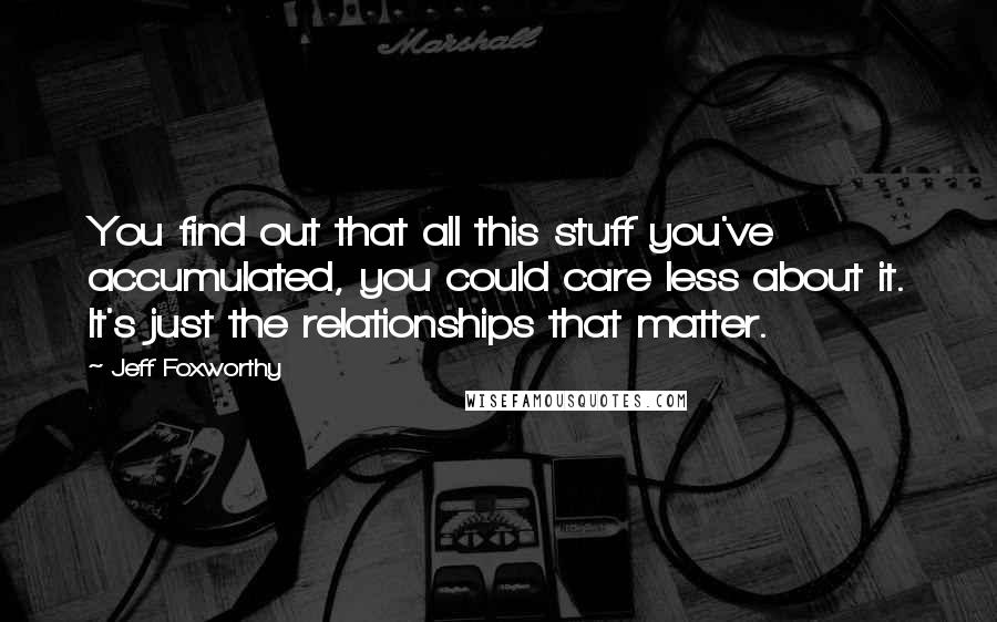 Jeff Foxworthy Quotes: You find out that all this stuff you've accumulated, you could care less about it. It's just the relationships that matter.