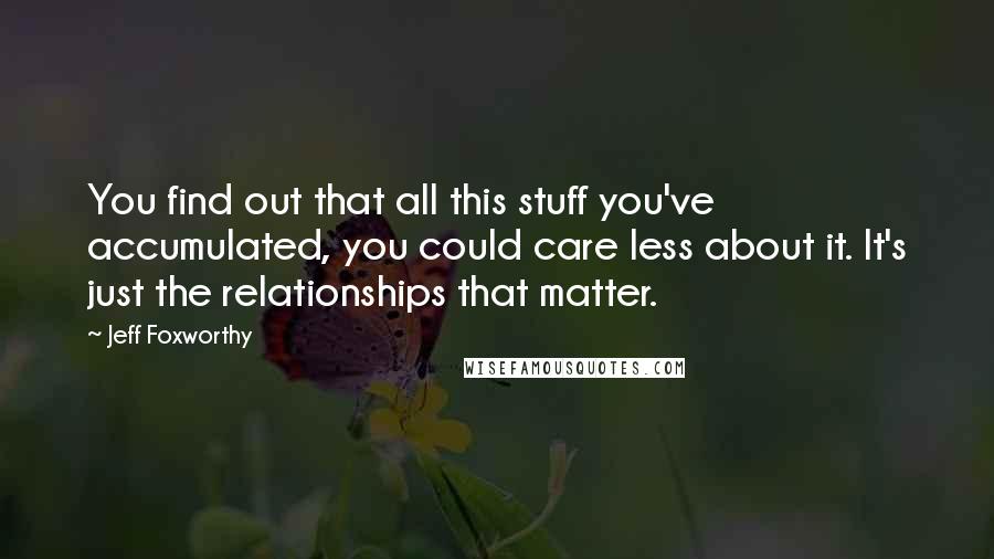 Jeff Foxworthy Quotes: You find out that all this stuff you've accumulated, you could care less about it. It's just the relationships that matter.