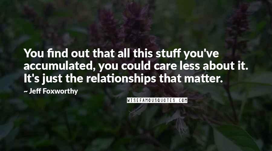 Jeff Foxworthy Quotes: You find out that all this stuff you've accumulated, you could care less about it. It's just the relationships that matter.