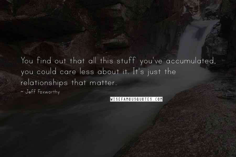 Jeff Foxworthy Quotes: You find out that all this stuff you've accumulated, you could care less about it. It's just the relationships that matter.