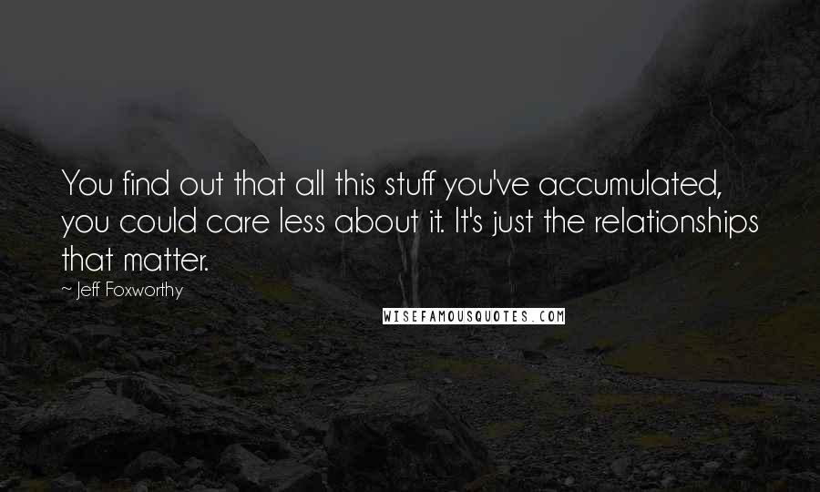 Jeff Foxworthy Quotes: You find out that all this stuff you've accumulated, you could care less about it. It's just the relationships that matter.