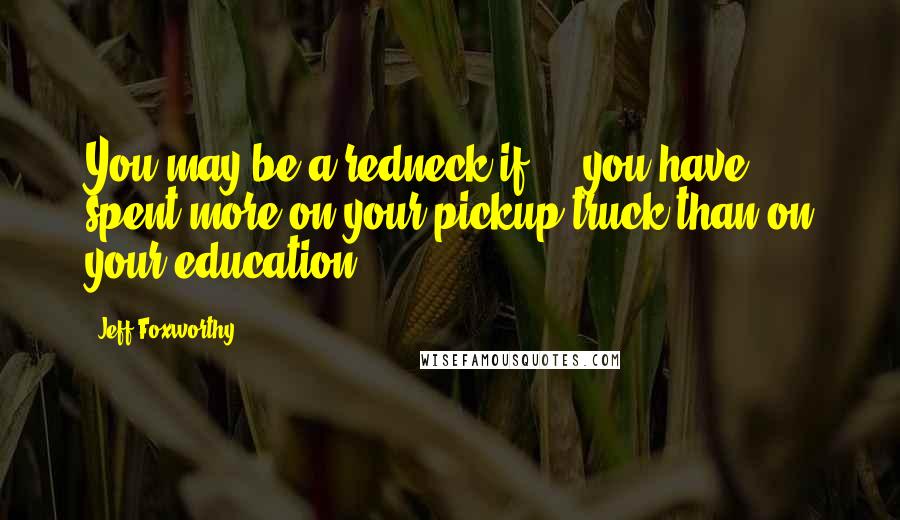 Jeff Foxworthy Quotes: You may be a redneck if ... you have spent more on your pickup truck than on your education.