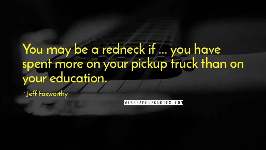 Jeff Foxworthy Quotes: You may be a redneck if ... you have spent more on your pickup truck than on your education.