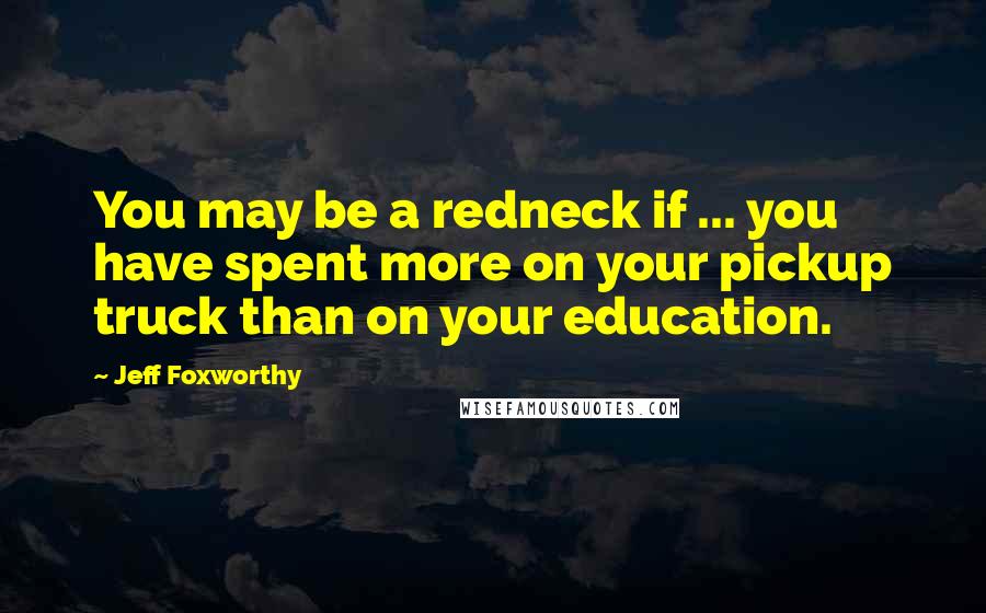 Jeff Foxworthy Quotes: You may be a redneck if ... you have spent more on your pickup truck than on your education.