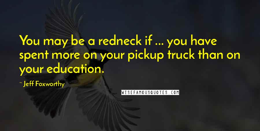 Jeff Foxworthy Quotes: You may be a redneck if ... you have spent more on your pickup truck than on your education.