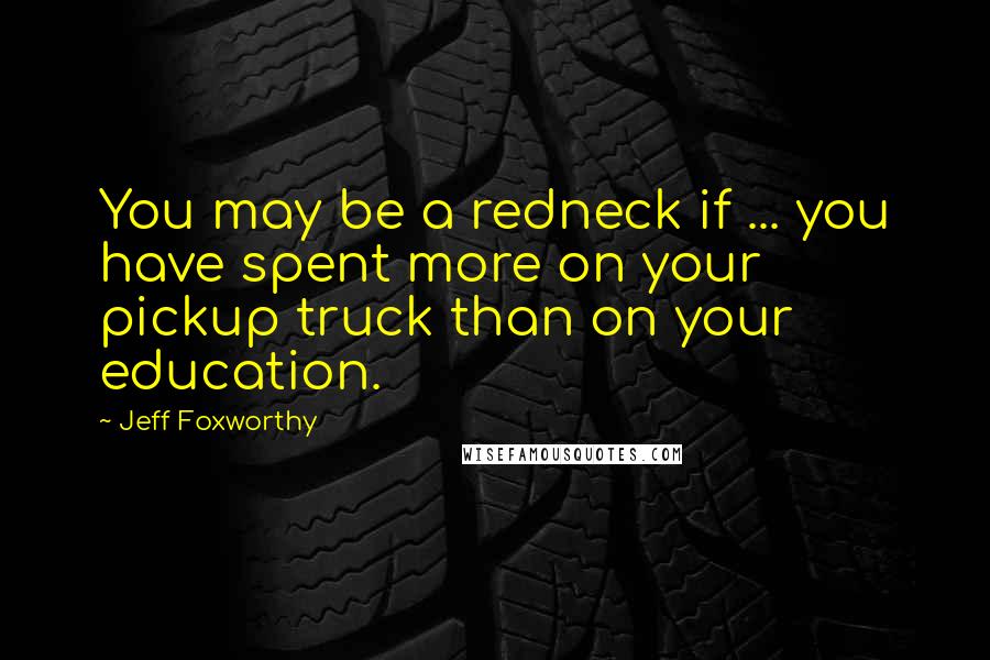 Jeff Foxworthy Quotes: You may be a redneck if ... you have spent more on your pickup truck than on your education.