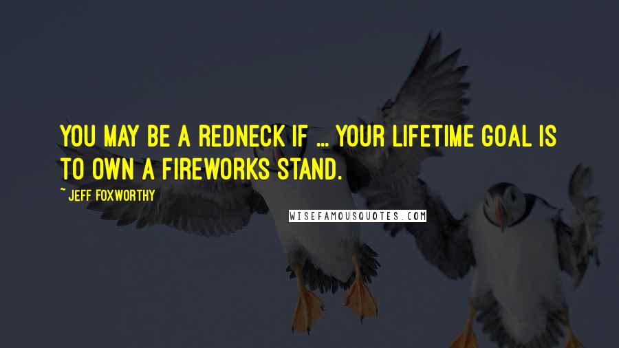 Jeff Foxworthy Quotes: You may be a redneck if ... your lifetime goal is to own a fireworks stand.