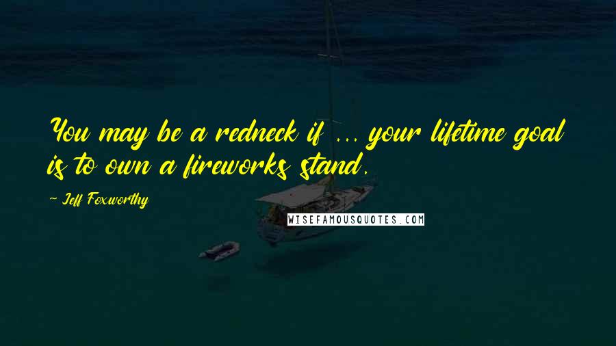 Jeff Foxworthy Quotes: You may be a redneck if ... your lifetime goal is to own a fireworks stand.