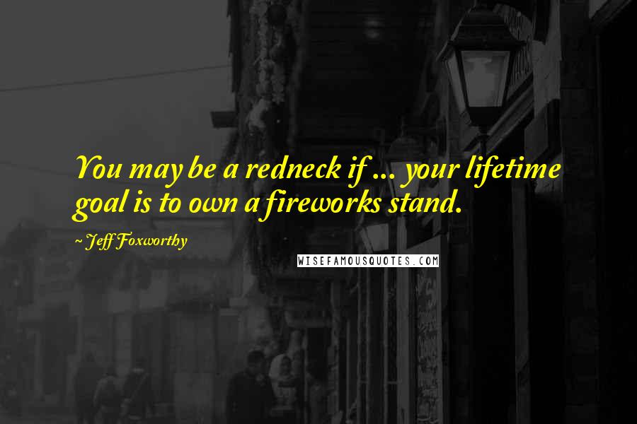 Jeff Foxworthy Quotes: You may be a redneck if ... your lifetime goal is to own a fireworks stand.