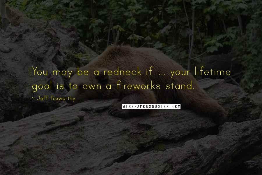 Jeff Foxworthy Quotes: You may be a redneck if ... your lifetime goal is to own a fireworks stand.