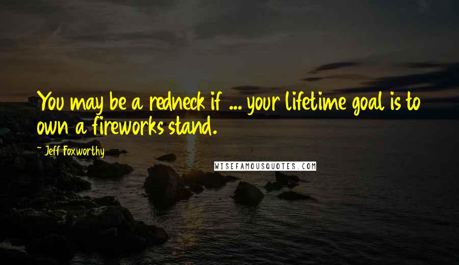 Jeff Foxworthy Quotes: You may be a redneck if ... your lifetime goal is to own a fireworks stand.