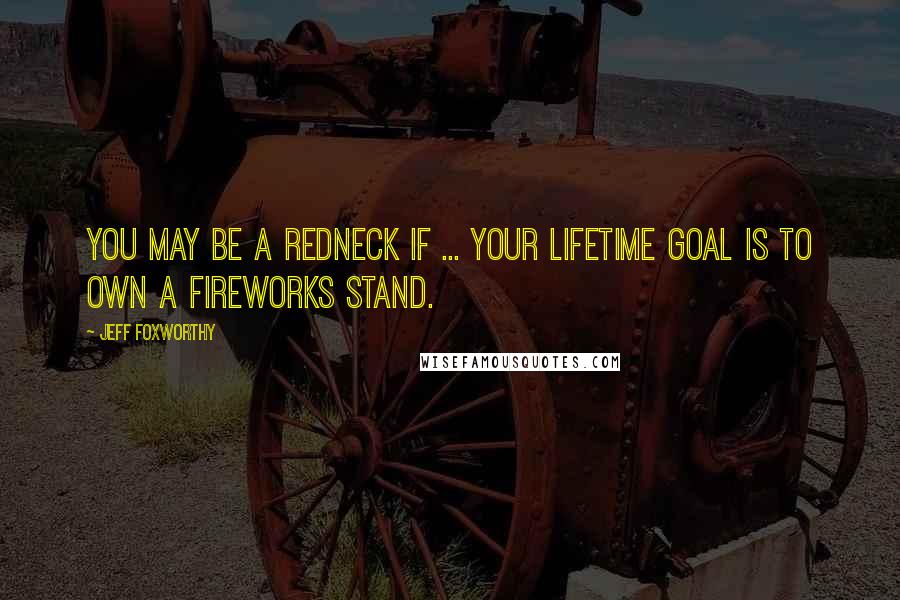 Jeff Foxworthy Quotes: You may be a redneck if ... your lifetime goal is to own a fireworks stand.