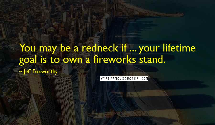 Jeff Foxworthy Quotes: You may be a redneck if ... your lifetime goal is to own a fireworks stand.