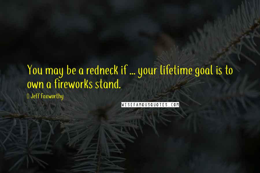 Jeff Foxworthy Quotes: You may be a redneck if ... your lifetime goal is to own a fireworks stand.