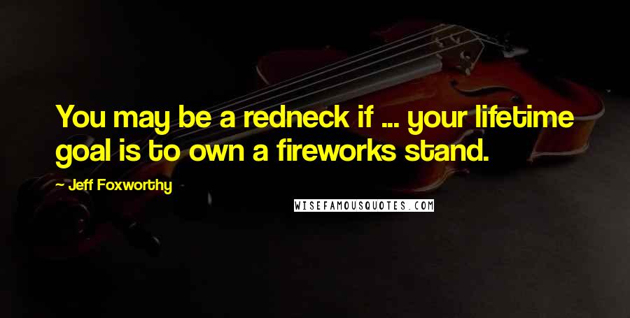 Jeff Foxworthy Quotes: You may be a redneck if ... your lifetime goal is to own a fireworks stand.