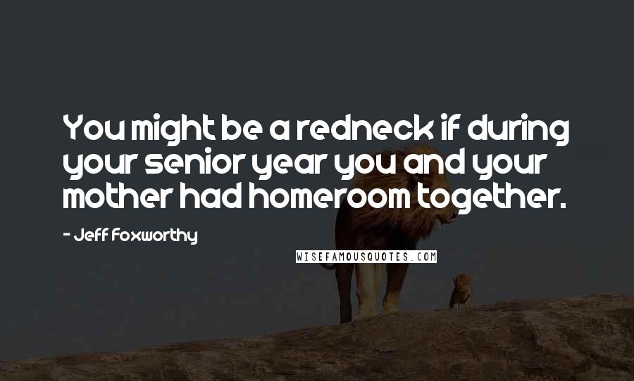 Jeff Foxworthy Quotes: You might be a redneck if during your senior year you and your mother had homeroom together.