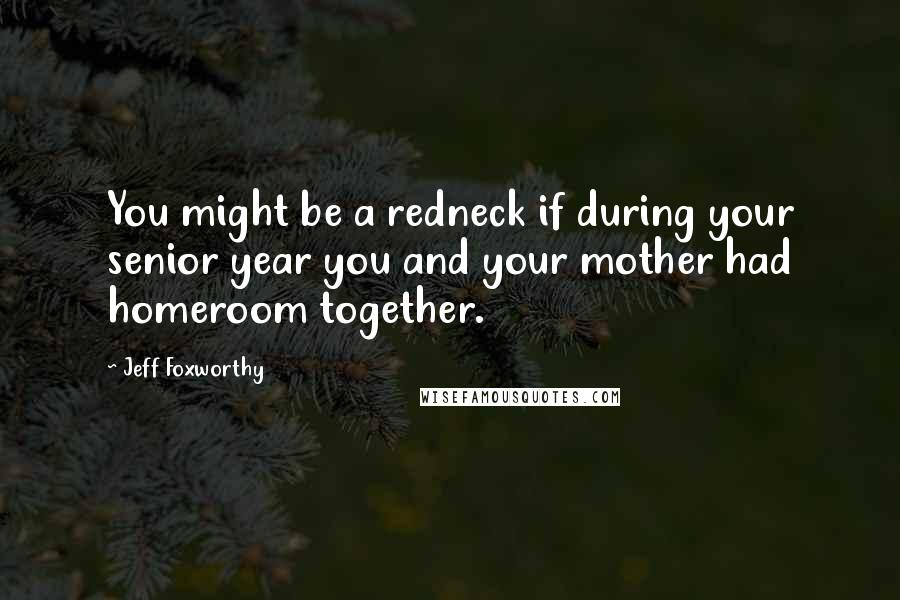 Jeff Foxworthy Quotes: You might be a redneck if during your senior year you and your mother had homeroom together.
