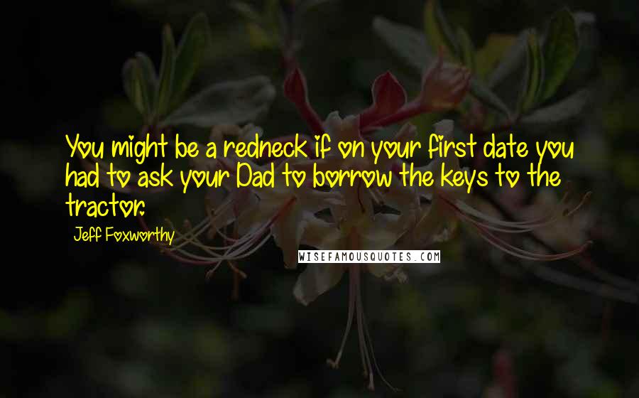 Jeff Foxworthy Quotes: You might be a redneck if on your first date you had to ask your Dad to borrow the keys to the tractor.