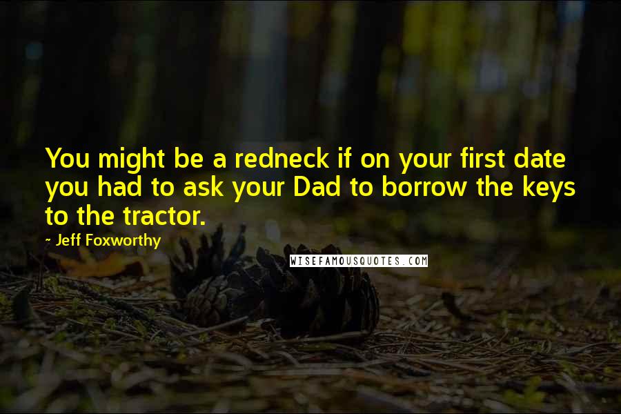 Jeff Foxworthy Quotes: You might be a redneck if on your first date you had to ask your Dad to borrow the keys to the tractor.