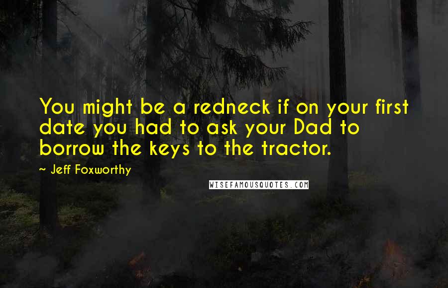 Jeff Foxworthy Quotes: You might be a redneck if on your first date you had to ask your Dad to borrow the keys to the tractor.