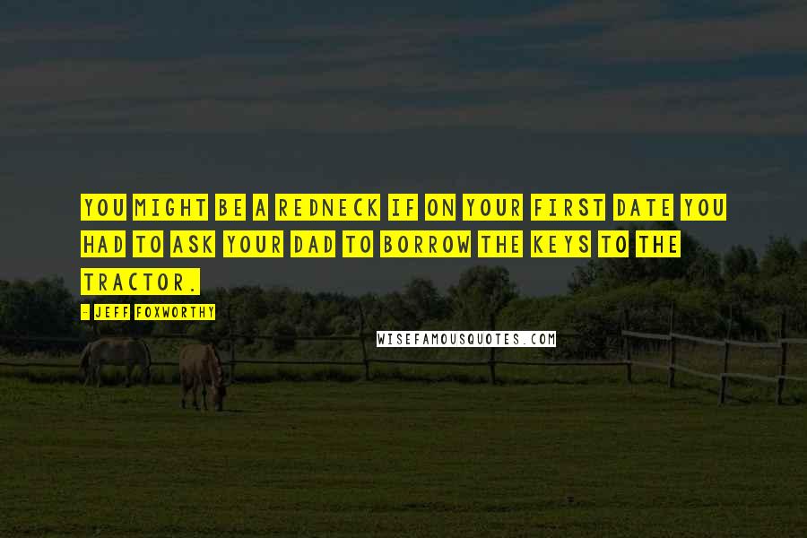 Jeff Foxworthy Quotes: You might be a redneck if on your first date you had to ask your Dad to borrow the keys to the tractor.