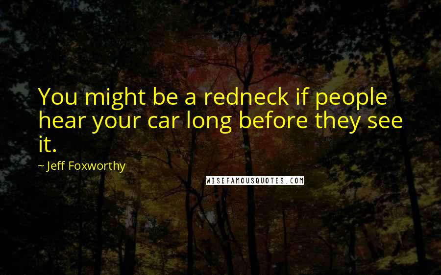 Jeff Foxworthy Quotes: You might be a redneck if people hear your car long before they see it.