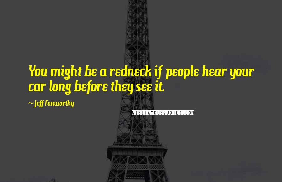 Jeff Foxworthy Quotes: You might be a redneck if people hear your car long before they see it.
