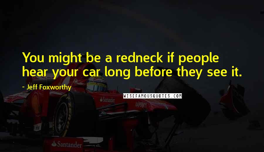 Jeff Foxworthy Quotes: You might be a redneck if people hear your car long before they see it.